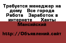 Требуется менеджер на дому - Все города Работа » Заработок в интернете   . Ханты-Мансийский